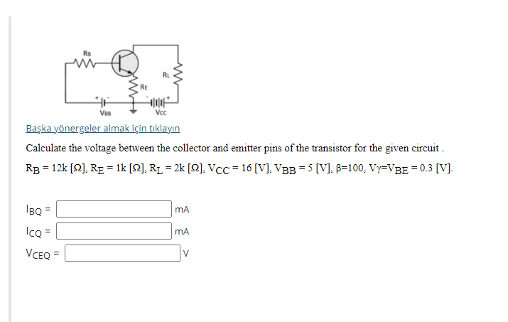 RL
RE
Vc
Başka yönergeler almak için tıklayın
Calculate the voltage between the collector and emitter pins of the transistor for the given circuit .
RB = 12k [Q], RE = 1k [Q]. RL = 2k [Q], VCC = 16 [V]. VBB= 5 [V]. B=100, Vy=VBE = 0.3 [V].
IBQ
mA
IcQ =
VCEQ =
V
