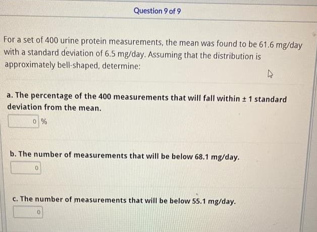 For a set of 400 urine protein measurements, the mean was found to be 61.6 mg/day
with a standard deviation of 6.5 mg/day. Assuming that the distribution is
approximately bell-shaped, determine:
4
Question 9 of 9
a. The percentage of the 400 measurements that will fall within ± 1 standard
deviation from the mean.
0 %
b. The number of measurements that will be below 68.1 mg/day.
0
c. The number of measurements that will be below 55.1 mg/day.
0