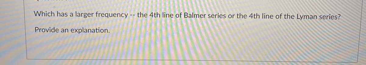 Which has a larger frequency -- the 4th line of Balmer series or the 4th line of the Lyman series?
Provide an explanation.
