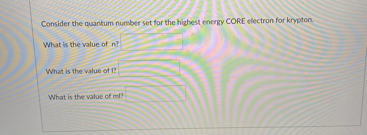 Consider the quantum number set for the highest energy CORE electron for krypton.
What is the value of n?
What is the value of I?
What is the value of ml?
