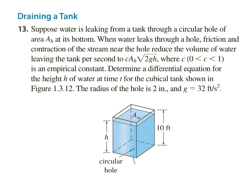 Draining a Tank
13. Suppose water is leaking from a tank through a circular hole of
area Ah, at its bottom. When water leaks through a hole, friction and
contraction of the stream near the hole reduce the volume of water
leaving the tank per second to cAhV2gh, where c (0<c< 1)
is an empirical constant. Determine a differential equation for
the heighth of water at time t for the cubical tank shown in
Figure 1.3.12. The radius of the hole is 2 in., and g = 32 ft/s².
1
h
circular
hole
jAw
10 ft