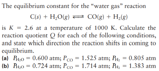 The equilibrium constant for the “water gas" reaction
C(s) + H2O(g) 2 C0(g) + H2(g)
is K = 2.6 at a temperature of 1000 K. Calculate the
reaction quotient Q for each of the following conditions,
and state which direction the reaction shifts in coming to
equilibrium.
(a) PH;0 = 0.600 atm; Pco = 1.525 atm; PH, = 0.805 atm
(b) P1,0 = 0.724 atm; Pco = 1.714 atm; PH, = 1.383 atm
