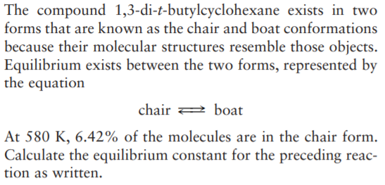 The compound 1,3-di-t-butylcyclohexane exists in two
forms that are known as the chair and boat conformations
because their molecular structures resemble those objects.
Equilibrium exists between the two forms, represented by
the equation
chair
boat
At 580 K, 6.42% of the molecules are in the chair form.
Calculate the equilibrium constant for the preceding reac-
tion as written.

