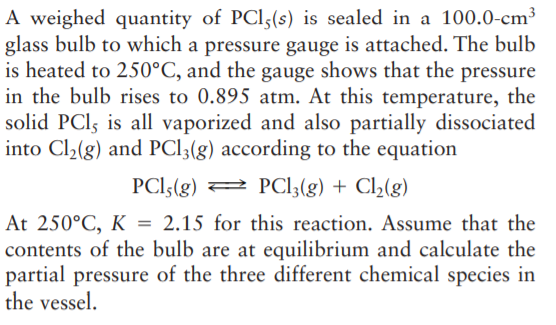 A weighed quantity of PCI5(s) is sealed in a 100.0-cm³
glass bulb to which a pressure gauge is attached. The bulb
is heated to 250°C, and the gauge shows that the pressure
in the bulb rises to 0.895 atm. At this temperature, the
solid PCI, is all vaporized and also partially dissociated
into Cl2(g) and PCI3(g) according to the equation
PCI5(g) 2 PCI3(g) + Cl(g)
At 250°C, K = 2.15 for this reaction. Assume that the
contents of the bulb are at equilibrium and calculate the
partial pressure of the three different chemical species in
the vessel.
