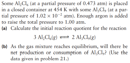 Some Al,Cl, (at a partial pressure of 0.473 atm) is placed
in a closed container at 454 K with some Al3Cl, (at a par-
tial pressure of 1.02 × 10-2 atm). Enough argon is added
to raise the total pressure to 1.00 atm.
(a) Calculate the initial reaction quotient for the reaction
3 Al,Cl.(g) =
2 Al;Cl,(g)
(b) As the gas mixture reaches equilibrium, will there be
net production or consumption of Al;Cl,? (Use the
data given in problem 21.)
