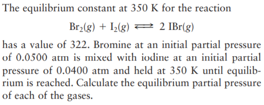 The equilibrium constant at 350 K for the reaction
Br2(g) + I2(g) = 2 IBr(g)
has a value of 322. Bromine at an initial partial pressure
of 0.0500 atm is mixed with iodine at an initial partial
pressure of 0.0400 atm and held at 350 K until equilib-
rium is reached. Calculate the equilibrium partial pressure
of each of the gases.
