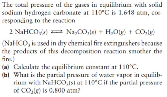 The total pressure of the gases in equilibrium with solid
sodium hydrogen carbonate at 110°C is 1.648 atm, cor-
responding to the reaction
2 NaHCO3(s) 2 Na,CO3(s) + H2O(g) + CO2(g)
(NaHCO3 is used in dry chemical fire extinguishers because
the products of this decomposition reaction smother the
fire.)
(a) Calculate the equilibrium constant at 110°C.
(b) What is the partial pressure of water vapor in equilib-
rium with NaHCO3(s) at 110°C if the partial pressure
of CO2(g) is 0.800 atm?
