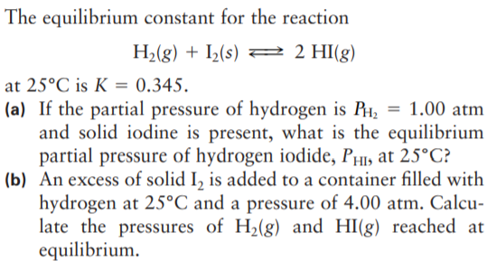 The equilibrium constant for the reaction
H2(g) + I½(s) = 2 HI(g)
at 25°C is K = 0.345.
(a) If the partial pressure of hydrogen is P1, = 1.00 atm
and solid iodine is present, what is the equilibrium
partial pressure of hydrogen iodide, PH1, at 25°C?
(b) An excess of solid I, is added to a container filled with
hydrogen at 25°C and a pressure of 4.00 atm. Calcu-
late the pressures of H2(g) and HI(g) reached at
equilibrium.
