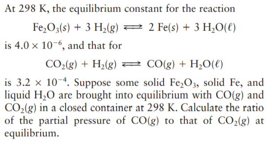 At 298 K, the equilibrium constant for the reaction
Fe,O3(s) + 3 H2(g) 2 2 Fe(s) + 3 H¿O(€)
is 4.0 × 10-6, and that for
CO2(g) + H2(g) 2 CO(g) + H,O(€)
is 3.2 x 10-4. Suppose some solid Fe,O3, solid Fe, and
liquid H2O are brought into equilibrium with CO(g) and
CO2(g) in a closed container at 298 K. Calculate the ratio
of the partial pressure of CO(g) to that of CO2(g) at
equilibrium.
