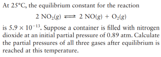 At 25°C, the equilibrium constant for the reaction
2 NO2(g) 2 2 NO(g) + O2(g)
is 5.9 × 10-13. Suppose a container is filled with nitrogen
dioxide at an initial partial pressure of 0.89 atm. Calculate
the partial pressures of all three gases after equilibrium is
reached at this temperature.
