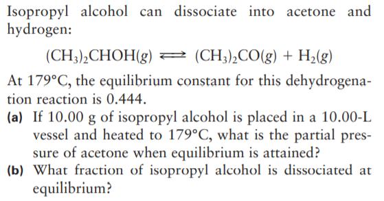 Isopropyl alcohol can dissociate into acetone and
hydrogen:
(CH3),CHOH(g) 2 (CH;),CO(g) + H2(g)
At 179°C, the equilibrium constant for this dehydrogena-
tion reaction is 0.444.
(a) If 10.00 g of isopropyl alcohol is placed in a 10.00-L
vessel and heated to 179°C, what is the partial pres-
sure of acetone when equilibrium is attained?
(b) What fraction of isopropyl alcohol is dissociated at
equilibrium?
