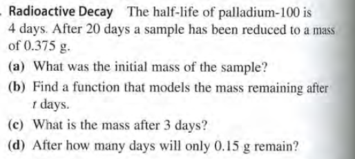 Radioactive Decay The half-life of palladium-100 is
4 days. After 20 days a sample has been reduced to a mass
of 0.375 g.
(a) What was the initial mass of the sample?
(b) Find a function that models the mass remaining after
1 days.
(c) What is the mass after 3 days?
(d) After how many days will only 0.15 g remain?
