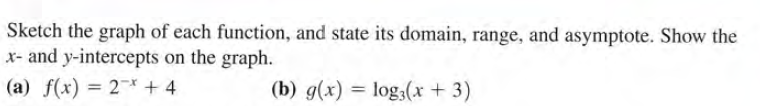 Sketch the graph of each function, and state its domain, range, and asymptote. Show the
x- and y-intercepts on the graph.
(a) f(x) = 2* + 4
(b) g(x) = log;(x + 3)
