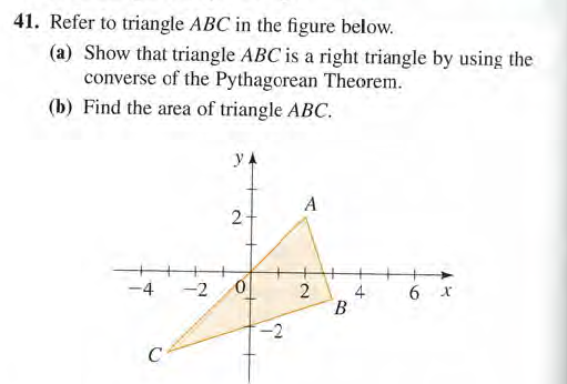 41. Refer to triangle ABC in the figure below.
(a) Show that triangle ABC is a right triangle by using the
converse of the Pythagorean Theorem.
(b) Find the area of triangle ABC.
yA
A
-4
-2
6 x
В
C
4.
2.
10
2.
