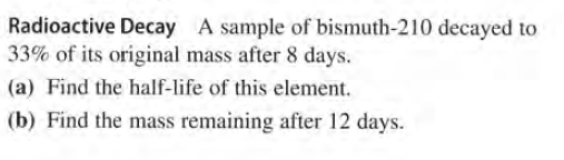 Radioactive Decay A sample of bismuth-210 decayed to
33% of its original mass after 8 days.
(a) Find the half-life of this element.
(b) Find the mass remaining after 12 days.
