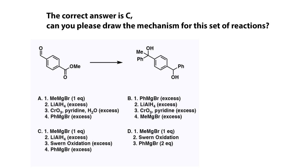 The correct answer is C,
can you please draw the mechanism for this set of reactions?
OH
Me,
Ph
COME
Ph
ÓH
A. 1. MeMgBr (1 eq)
2. LIAIH, (excess)
3. Cro3, pyridine, H,0 (excess)
4. PhMgBr (excess)
B. 1. PhMgBr (excess)
2. LIAIH, (excess)
3. Cro3, pyridine (excess)
4. MeMgBr (excess)
D. 1. MeMgBr (1 eq)
C. 1. MeMgBr (1 eq)
2. LIAIH, (excess)
3. Swern Oxidation (excess)
4. PhMgBr (excess)
2. Swern Oxidation
3. PhMgBr (2 eq)
