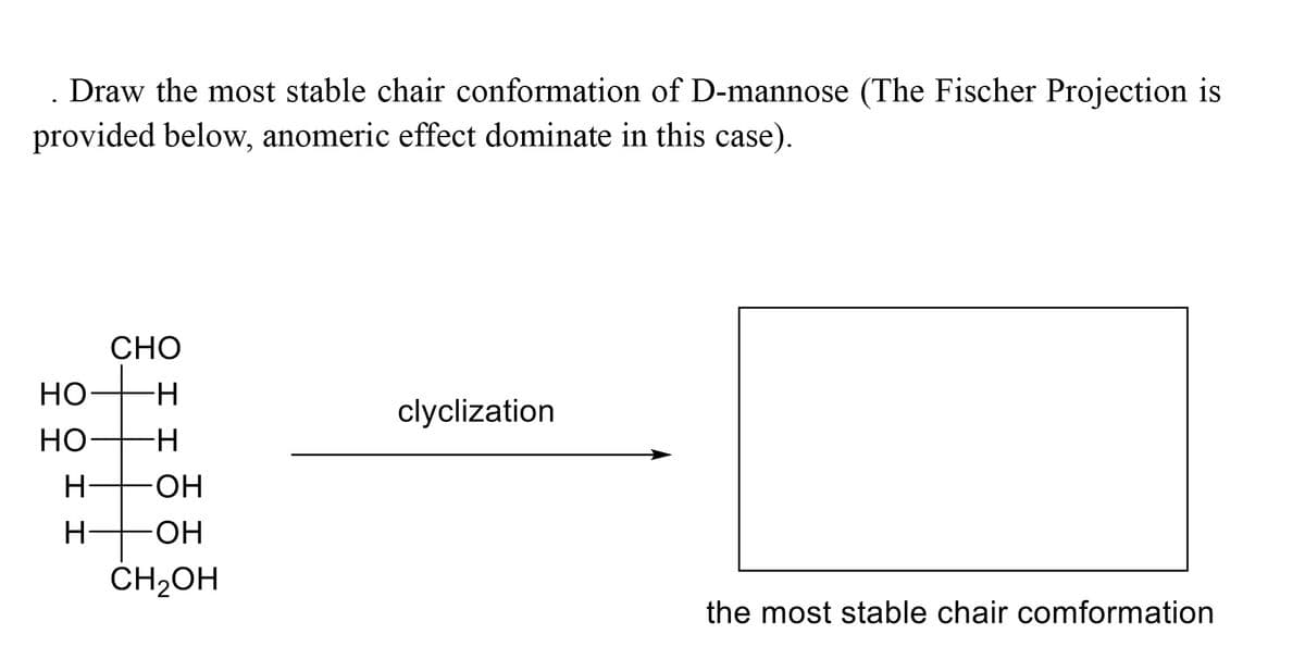 . Draw the most stable chair conformation of D-mannose (The Fischer Projection is
provided below, anomeric effect dominate in this case).
CHO
-H
clyclization
-H
-OH
-OH
CH₂OH
the most stable chair comformation
HO
HO
H
I I