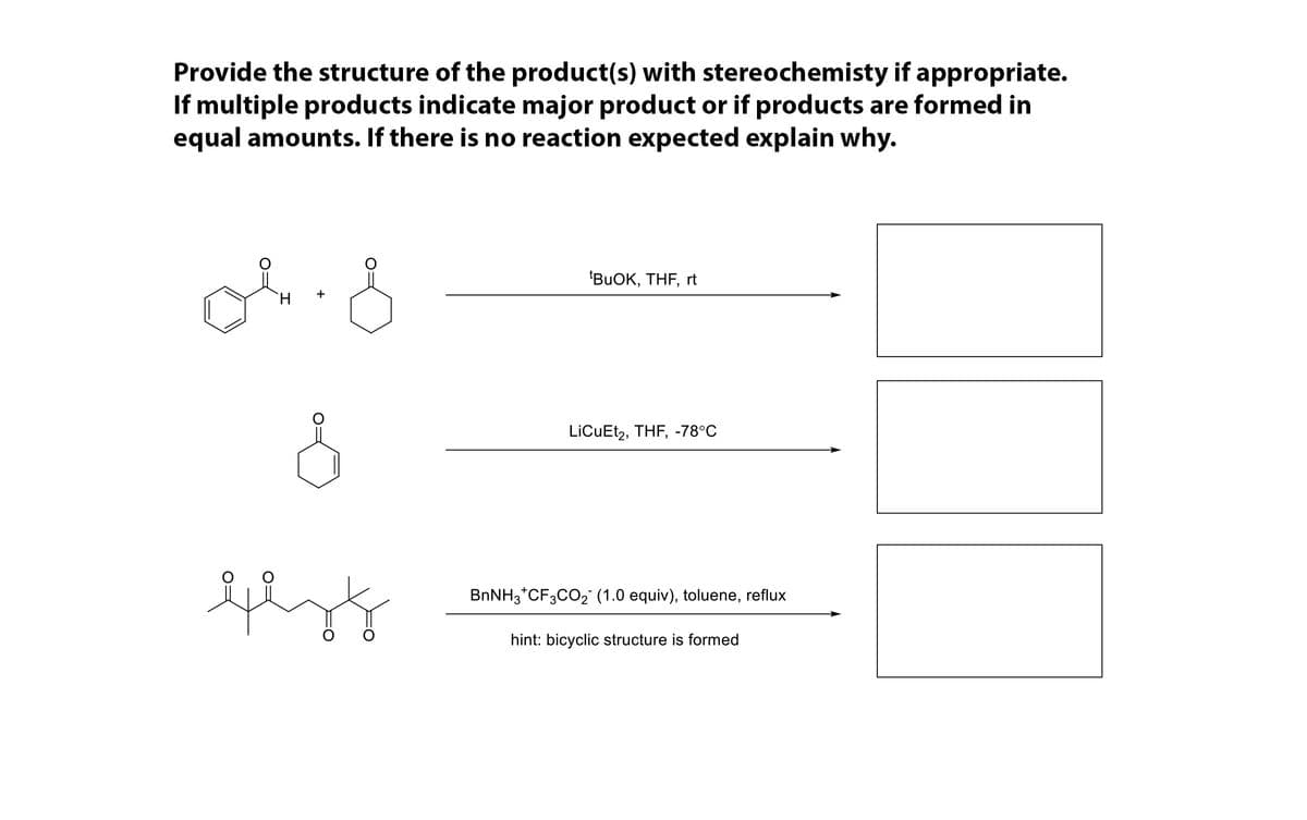 Provide the structure of the product(s) with stereochemisty if appropriate.
If multiple products indicate major product or if products are formed in
equal amounts. If there is no reaction expected explain why.
'BUOK, THF, rt
LiCuEt2, THF, -78°C
BNNH3*CF3CO2 (1.0 equiv), toluene, reflux
hint: bicyclic structure is formed
