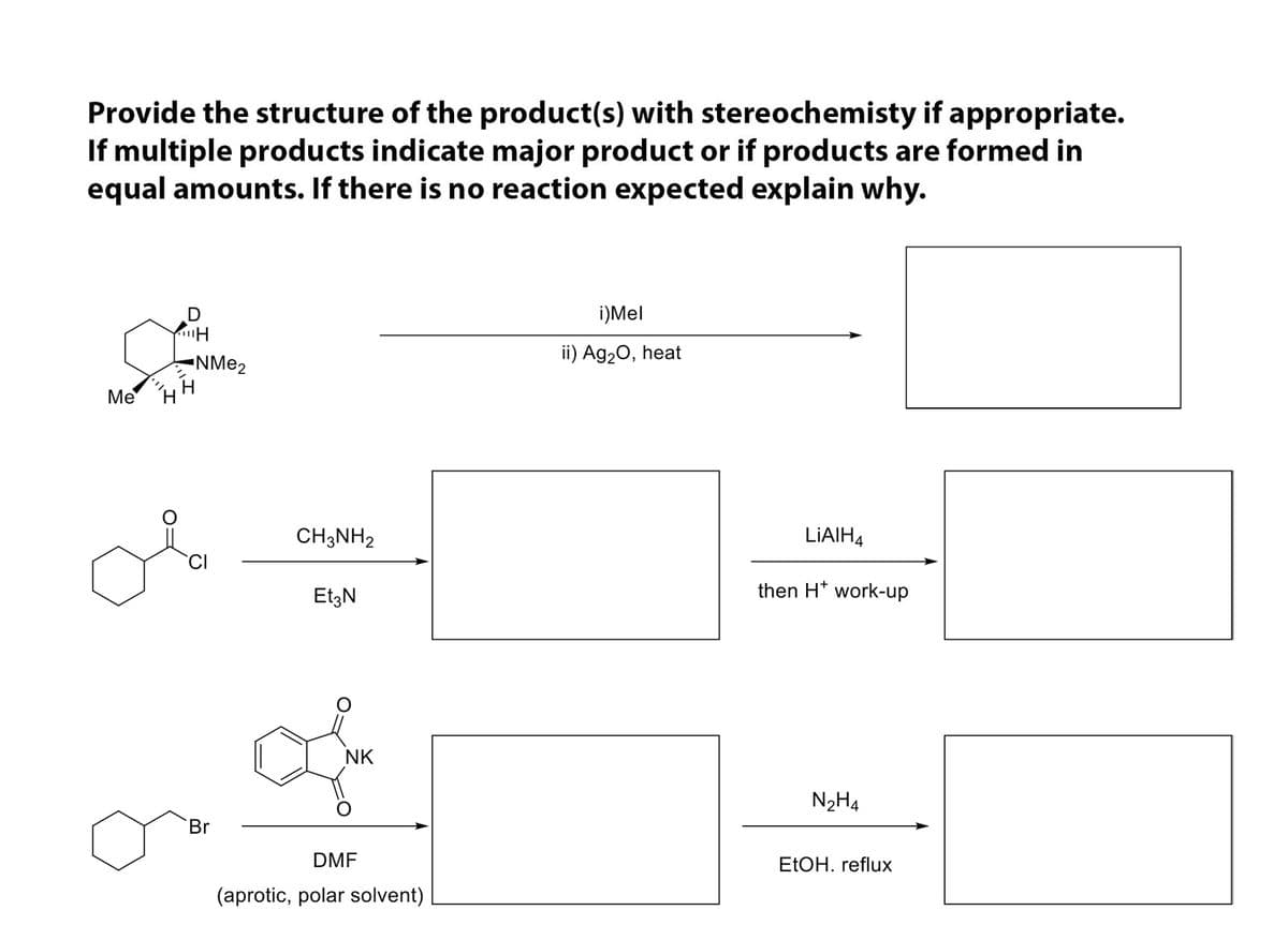 Provide the structure of the product(s) with stereochemisty if appropriate.
If multiple products indicate major product or if products are formed in
equal amounts. If there is no reaction expected explain why.
i)Mel
-NME2
ii) Ag20, heat
Me
H
H.
of
CH3NH2
LIAIH4
EtzN
then H* work-up
NK
N2H4
Br
DMF
ELOH. reflux
(aprotic, polar solvent)
