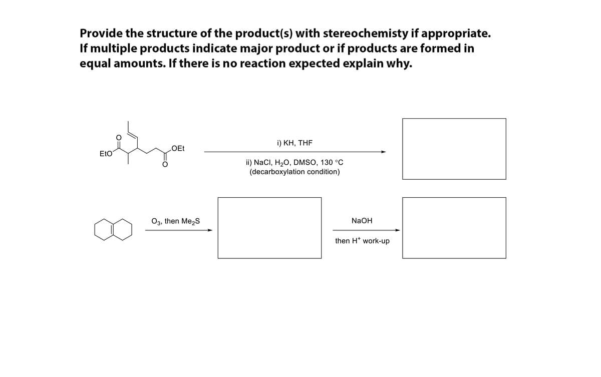 Provide the structure of the product(s) with stereochemisty if appropriate.
If multiple products indicate major product or if products are formed in
equal amounts. If there is no reaction expected explain why.
i) ΚΗ, ΤΗF
OEt
EtO
ii) NaCl, H20, DMSO, 130 °C
(decarboxylation condition)
O3, then Me2S
NaOH
then H* work-up
