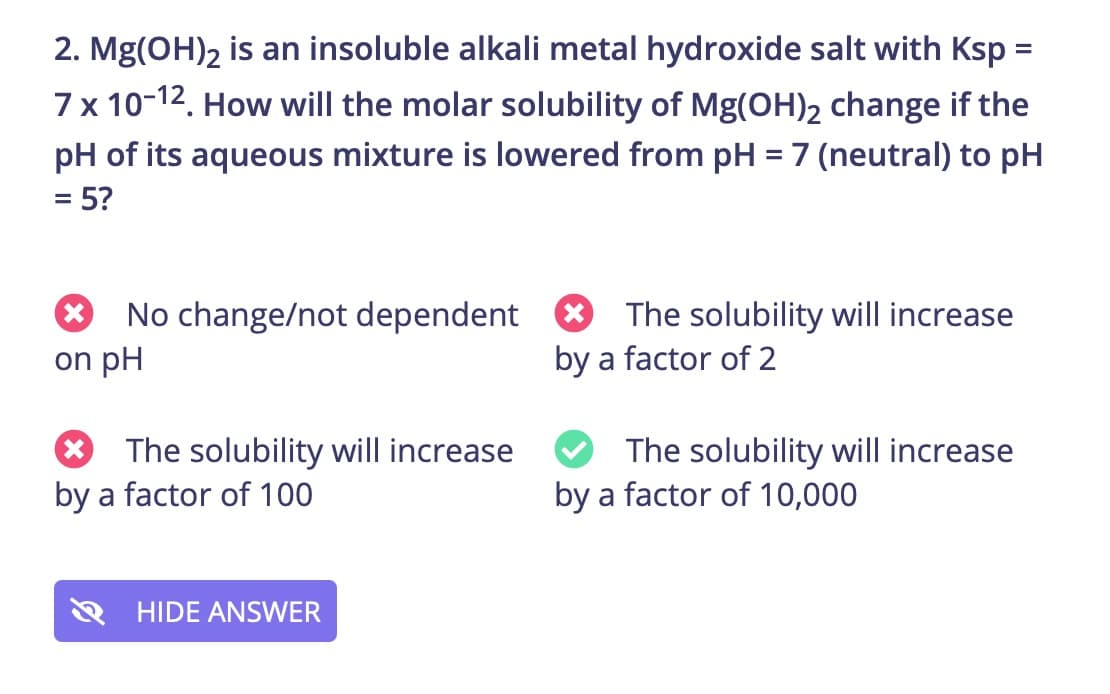 2. Mg(OH)2 is an insoluble alkali metal hydroxide salt with Ksp =
7 x 10-12. How will the molar solubility of Mg(OH)2 change if the
pH of its aqueous mixture is lowered from pH = 7 (neutral) to pH
%D
= 5?
No change/not dependent
on pH
The solubility will increase
by a factor of 2
* The solubility will increase
by a factor of 100
The solubility will increase
by a factor of 10,000
HIDE ANSWER
