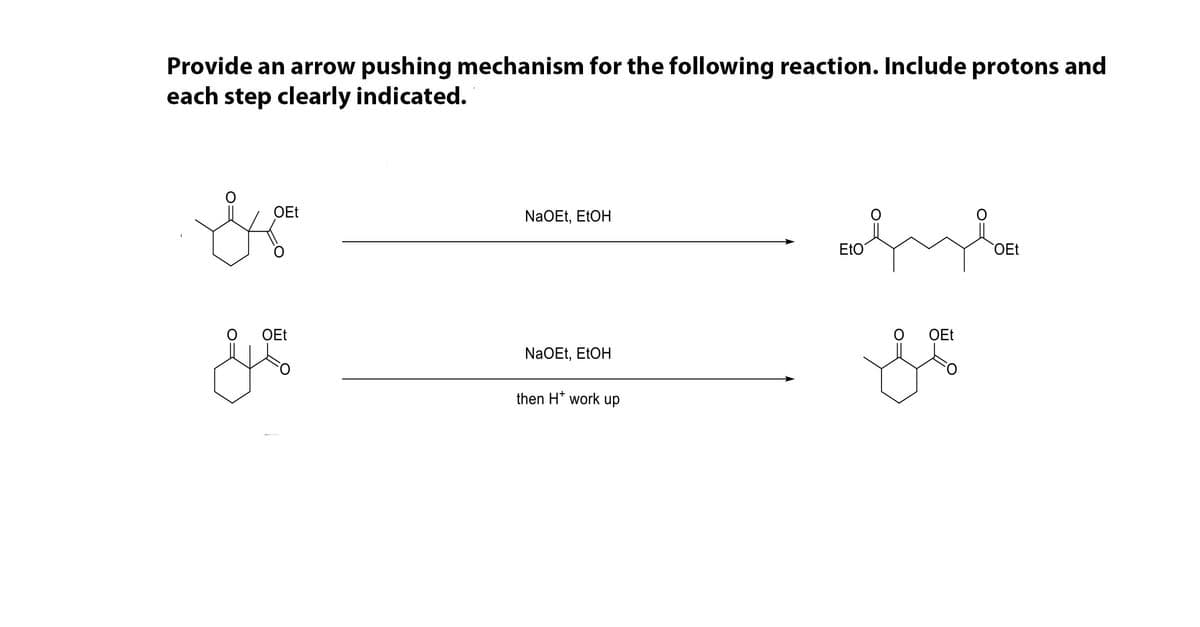 Provide an arrow pushing mechanism for the following reaction. Include protons and
each step clearly indicated.
OEt
NaOEt, EtOH
EtO
OEt
OEt
OEt
NaOEt, EtOH
then H* work up
