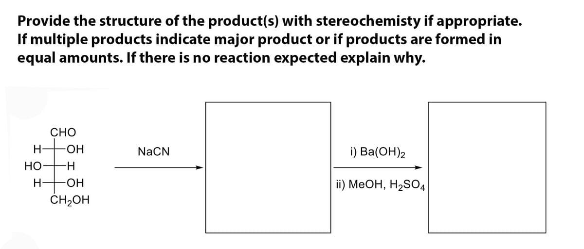 Provide the structure of the product(s) with stereochemisty if appropriate.
If multiple products indicate major product or if products are formed in
equal amounts. If there is no reaction expected explain why.
CHO
NaCN
i) Ba(OH)2
ii) MeOH, H₂SO4
H-
HO
H
OH
-H
-OH
CH₂OH