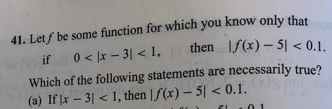 41. Let f be some function for which you know only that
then If(x) – 5 < 0.1.
if
0 < |x – 3| < 1,
|
-
Which of the following statements are necessarily true?
(a) If x – 3| < 1, then | f (x) – 5| < 0.1.
0 1
