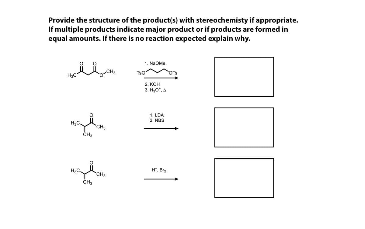 Provide the structure of the product(s) with stereochemisty if appropriate.
If multiple products indicate major product or if products are formed in
equal amounts. If there is no reaction expected explain why.
1. NaOMe,
.CH3
TsO
OTs
H3C
2. КОН
3. H30*, A
1. LDA
2. NBS
H3C.
CH3
CH3
H*, Br2
H3C,
CH3
ČH3
