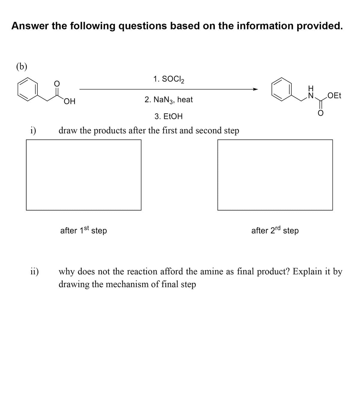Answer the following questions based on the information provided.
(b)
1. SOCI2
OH
2. NaN3, heat
3. ELOH
draw the products after the first and second step
after 1st
step
after 2rd step
ii)
why does not the reaction afford the amine as final product? Explain it by
drawing the mechanism of final step
IZ
