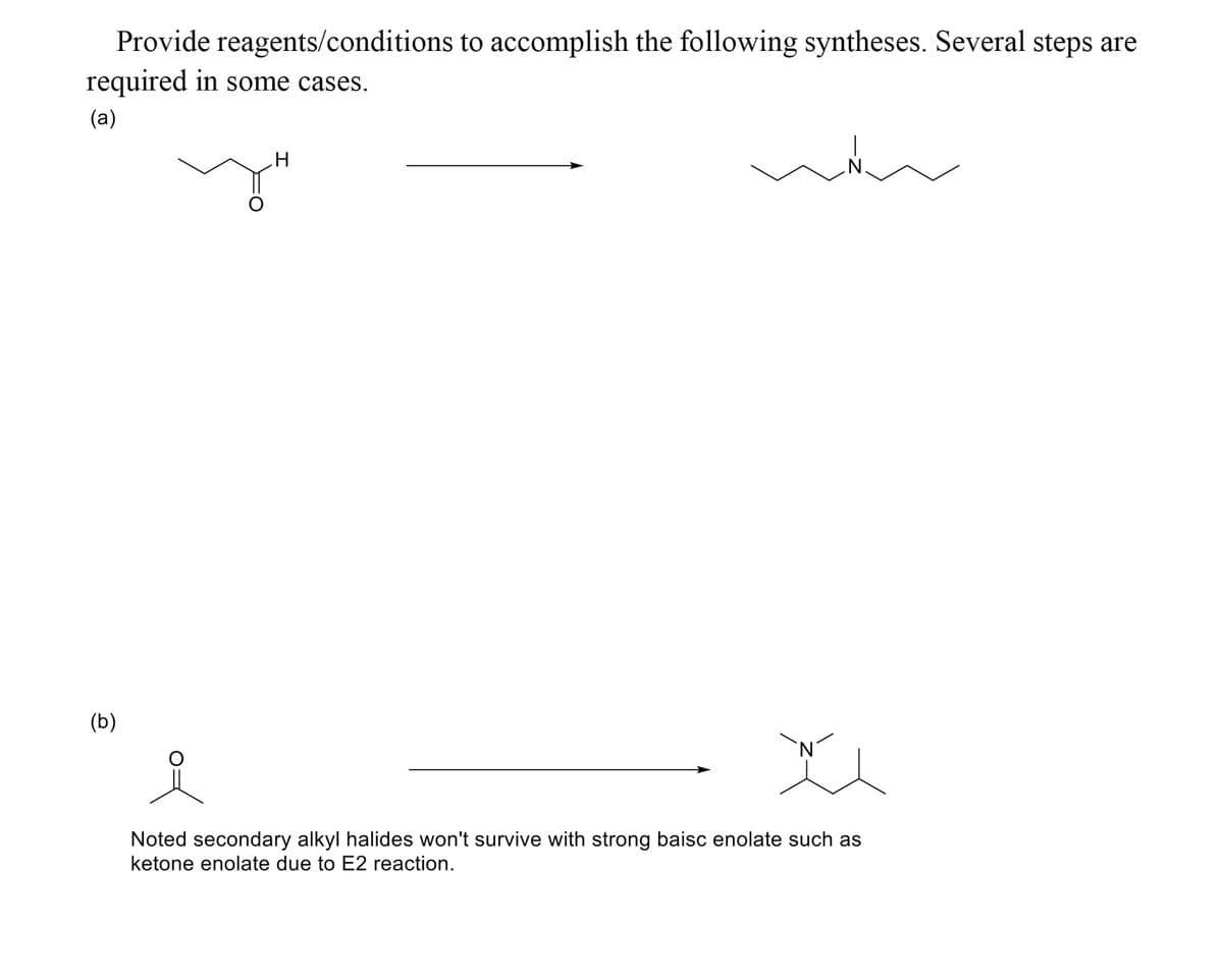 Provide reagents/conditions to accomplish the following syntheses. Several steps are
required in some cases.
(a)
(b)
Noted secondary alkyl halides won't survive with strong baisc enolate such as
ketone enolate due to E2 reaction.
