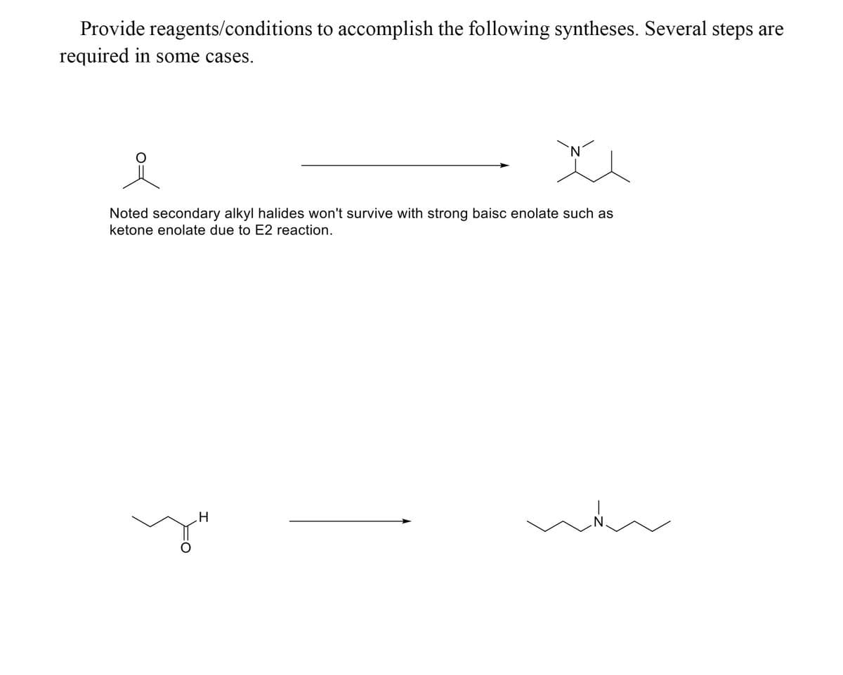 Provide reagents/conditions to accomplish the following syntheses. Several steps are
required in some cases.
Noted secondary alkyl halides won't survive with strong baisc enolate such as
ketone enolate due to E2 reaction.
