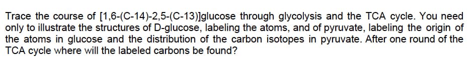 [1,6-(C-14)-2,5-(C-13)]glucose
Trace the course of
through glycolysis and the TCA cycle. You need
only to illustrate the structures of D-glucose, labeling the atoms, and of pyruvate, labeling the origin of
the atoms in glucose and the distribution of the carbon isotopes in pyruvate. After one round of the
TCA cycle where will the labeled carbons be found?