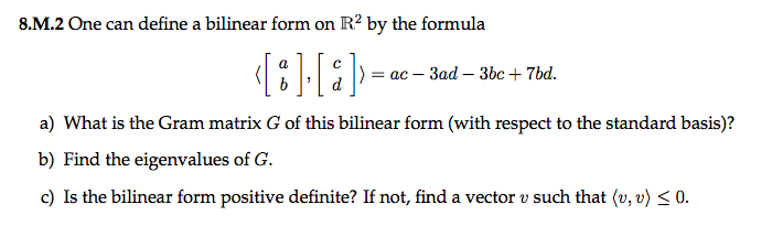 8.M.2 One can define a bilinear form on R² by the formula
a
(8] [8]
|) = ac - 3ad - 3bc + 7bd.
a) What is the Gram matrix G of this bilinear form (with respect to the standard basis)?
b) Find the eigenvalues of G.
c) Is the bilinear form positive definite? If not, find a vector v such that (u, v) ≤ 0.
