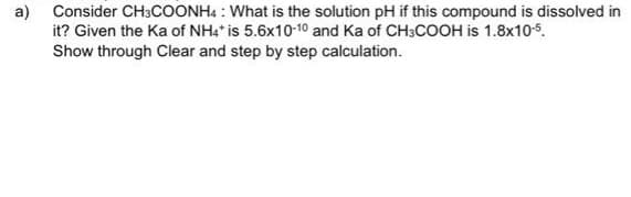 a)
Consider CH3COONH4: What is the solution pH if this compound is dissolved in
it? Given the Ka of NH4* is 5.6x10-10 and Ka of CH3COOH is 1.8x10-5.
Show through Clear and step by step calculation.
