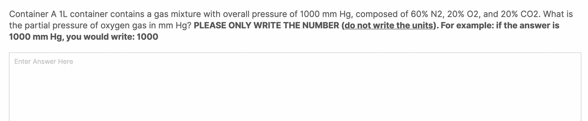 Container A 1L container contains a gas mixture with overall pressure of 1000 mm Hg, composed of 60% N2, 20% 02, and 20% CO2. What is
the partial pressure of oxygen gas in mm Hg? PLEASE ONLY WRITE THE NUMBER (do not write the units). For example: if the answer is
1000 mm Hg, you would write: 1000
Enter Answer Here
