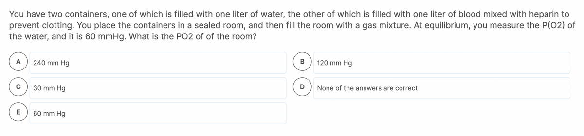 You have two containers, one of which is filled with one liter of water, the other of which is filled with one liter of blood mixed with heparin to
prevent clotting. You place the containers in a sealed room, and then fill the room with a gas mixture. At equilibrium, you measure the P(02) of
the water, and it is 60 mmHg. What is the PO2 of of the room?
А
240 mm Hg
В
120 mm Hg
30 mm Hg
D
None of the answers are correct
E
60 mm Hg
