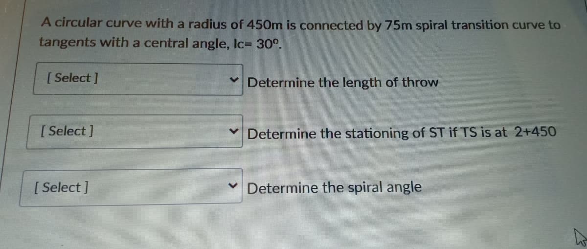 A circular curve with a radius of 450m is connected by 75m spiral transition curve to
tangents with a central angle, Ic= 30°.
[ Select ]
Determine the length of throw
[ Select ]
V Determine the stationing of ST if TS is at 2+450
[Select ]
v Determine the spiral angle
