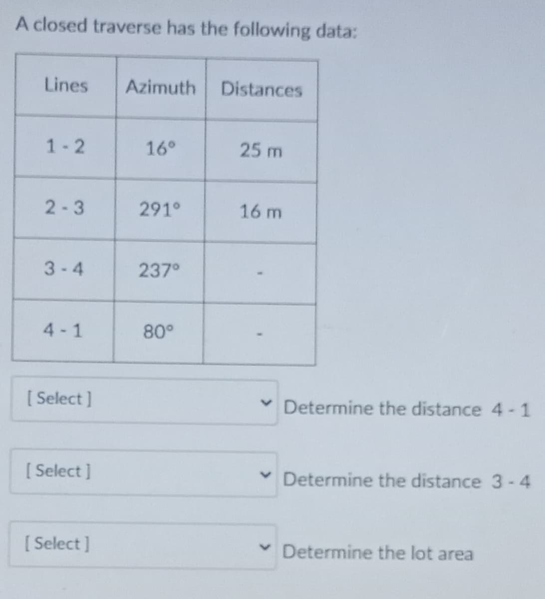A closed traverse has the following data:
Lines
Azimuth
Distances
1-2
16°
25 m
2-3
291°
16 m
3-4
237°
4 - 1
80°
[ Select ]
v Determine the distance 4-1
[ Select ]
v Determine the distance 3-4
[ Select ]
Determine the lot area

