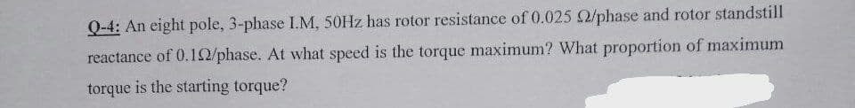 Q-4: An eight pole, 3-phase I.M, 50HZ has rotor resistance of 0.025 2/phase and rotor standstill
reactance of 0.12/phase. At what speed is the torque maximum? What proportion of maximum
torque is the starting torque?
