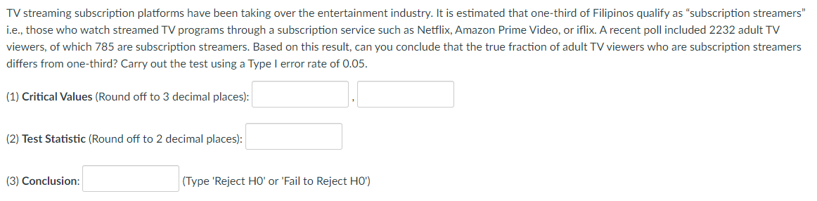 TV streaming subscription platforms have been taking over the entertainment industry. It is estimated that one-third of Filipinos qualify as "subscription streamers"
ie., those who watch streamed TV programs through a subscription service such as Netflix, Amazon Prime Video, or iflix. A recent poll included 2232 adult TV
viewers, of which 785 are subscription streamers. Based on this result, can you conclude that the true fraction of adult TV viewers who are subscription streamers
differs from one-third? Carry out the test using a Type I error rate of 0.05.
(1) Critical Values (Round off to 3 decimal places):
(2) Test Statistic (Round off to 2 decimal places):
(3) Conclusion:
(Type 'Reject HO' or 'Fail to Reject HO')
