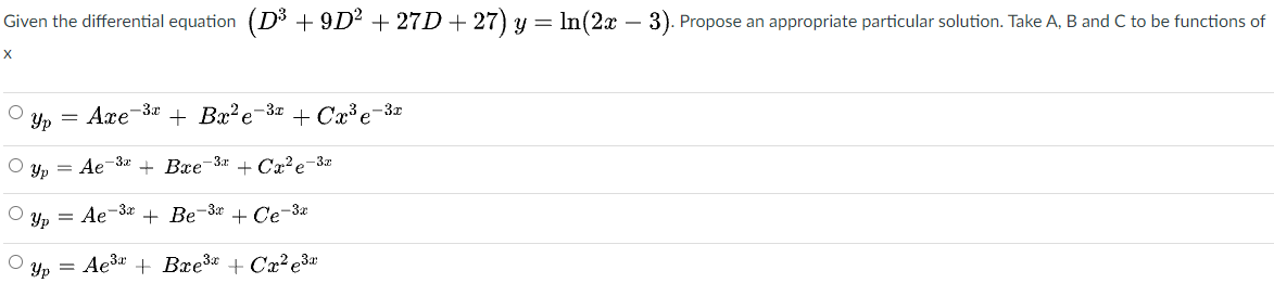 Given the differential equation (D3 + 9D² + 27D + 27) y = In(2x – 3). Propose an appropriate particular solution. Take A, B and C to be functions of
Yp = Axe-3x
+ Bx'e-3 + Cx³e-
-3x
Yp = Ae-32
+ Bxe-3x
+ Cx²e-3z
Yp
= Ae-3* + Be-3* + Ce-3æ
Yp = Ae3a + Bxe3* + Cx² ę3w
