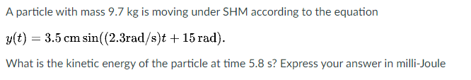A particle with mass 9.7 kg is moving under SHM according to the equation
y(t) = 3.5 cm sin((2.3rad/s)t + 15 rad).
What is the kinetic energy of the particle at time 5.8 s? Express your answer in milli-Joule
