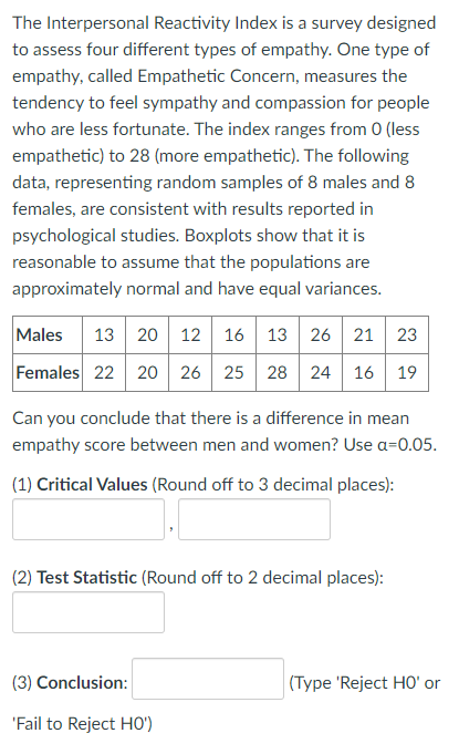 The Interpersonal Reactivity Index is a survey designed
to assess four different types of empathy. One type of
empathy, called Empathetic Concern, measures the
tendency to feel sympathy and compassion for people
who are less fortunate. The index ranges from 0 (less
empathetic) to 28 (more empathetic). The following
data, representing random samples of 8 males and 8
females, are consistent with results reported in
psychological studies. Boxplots show that it is
reasonable to assume that the populations are
approximately normal and have equal variances.
13 20 12 16
12 16
13 26 21
Males
23
Females 22 20 26 25
28 24
16
19
Can you conclude that there is a difference in mean
empathy score between men and women? Use a=0.05.
(1) Critical Values (Round off to 3 decimal places):
(2) Test Statistic (Round off to 2 decimal places):
(3) Conclusion:
(Type 'Reject HO' or
'Fail to Reject HO')
