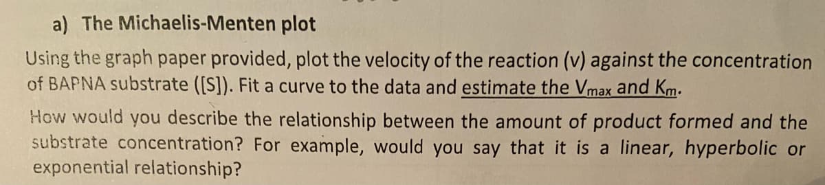 a) The Michaelis-Menten plot
Using the graph paper provided, plot the velocity of the reaction (v) against the concentration
of BAPNA substrate ([S]). Fit a curve to the data and estimate the Vmax and Km.
How would you describe the relationship between the amount of product formed and the
substrate concentration? For example, would you say that it is a linear, hyperbolic or
exponential relationship?
