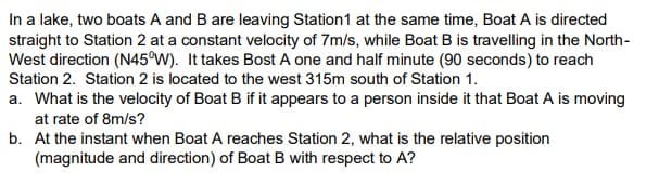 In a lake, two boats A and B are leaving Station1 at the same time, Boat A is directed
straight to Station 2 at a constant velocity of 7m/s, while Boat B is travelling in the North-
West direction (N45°W). It takes Bost A one and half minute (90 seconds) to reach
Station 2. Station 2 is located to the west 315m south of Station 1.
a. What is the velocity of Boat B if it appears to a person inside it that Boat A is moving
at rate of 8m/s?
b. At the instant when Boat A reaches Station 2, what is the relative position
(magnitude and direction) of Boat B with respect to A?
