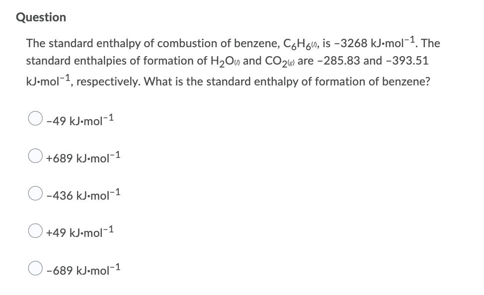 Question
The standard enthalpy of combustion of benzene, C6H6m, is -3268 kJ-mol-1. The
standard enthalpies of formation of H2Om and CO2«) are -285.83 and -393.51
kJ•mol-1, respectively. What is the standard enthalpy of formation of benzene?
-1
-49 kJ-mol
+689 kJ•mol-1
-436 kJ-mol-1
+49 kJ•mol-1
-689 kJ•mol-1
