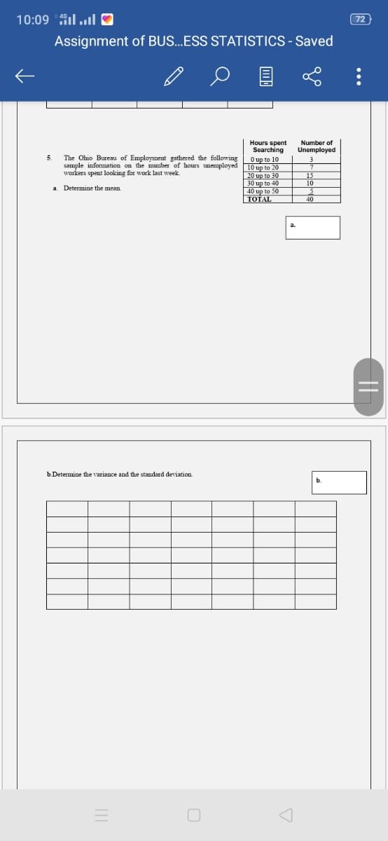 2 crlוH 10:09
72
Assignment of BUS...ESS STATISTICS - Saved
Number of
Unemployed
Hours spent
Searching
The Ohio Bureau of Employment gathered the following O up to 10
sample information on the mumber of hours unemployed 10 up to 20
20 up to 30
30 up to 40
40 up to 50
TOTAL
workers spent looking for work last week.
10
a Determine the mean
40
b.Determine the variance and the standard deviation.
b.
||

