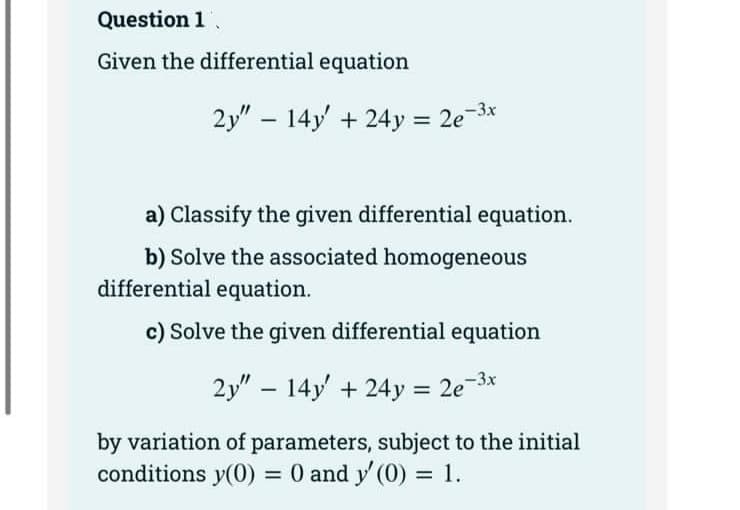 Question 1
Given the differential equation
2y" 14y' + 24y = 2e²
2e-3x
-
a) Classify the given differential equation.
b) Solve the associated homogeneous
differential equation.
c) Solve the given differential equation
2y" 14y' +24y = 2e-³x
by variation of parameters, subject to the initial
conditions y(0) = 0 and y' (0) = 1.