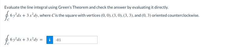 Evaluate the line integral using Green's Theorem and check the answer by evaluating it directly.
+ 3x*dy, where Cis the square with vertices (0, 0), (3, 0), (3, 3), and (0, 3) oriented counterclockwise.
6 y²dx
-81
